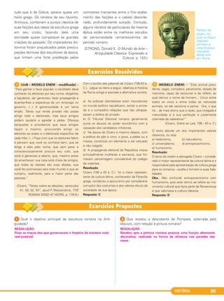HISTÓRIA 95
1 (UnB – MODELO ENEM – modificada) –
“Para ganhar o favor popular, o candidato deve
conhecer os eleitores por seu nome, elogiá-los
e bajulá-los, ser generoso, fazer propaganda e
levantar-lhes a esperança de um emprego no
governo. (...) A generosidade é um tema
amplo. Talvez sua renda privada não possa
atingir todo o eleitorado, mas seus amigos
podem ajudá-lo a agradar a plebe. Ofereça
banquetes e providencie que seus amigos
façam o mesmo, procurando atingir os
eleitores ao acaso e o eleitorado específico de
cada tribo. (...) Faça com que os eleitores falem
e pensem que você os conhece bem, que se
dirige a eles pelo nome, que sem parar e
conscienciosamente procura seu voto, que
você é generoso e aberto, que, mesmo antes
do amanhecer, sua casa está cheia de amigos,
que todas as classes são suas aliadas, que
você fez promessas para todo mundo e que as
cumpriu, realmente, para a maior parte das
pessoas.”
(Cícero, “Notas sobre as eleições, versículos
41, 50, 52, 54”, apud P. Mackendrick, THE
ROMAN MIND AT WORK, p. 178-9.)
Com o auxílio das palavras de Cícero (106-43 a.
C.), julgue os itens a seguir, relativos à história
da Roma antiga e assinale a alternativa correta.
a) As práticas clientelistas eram inexistentes
no mundo político republicano, sendo a amiza-
de e o compadrio relações que não ultrapas-
savam a esfera do privado.
b) O Tribunal Eleitoral romano geralmente
punia os abusos do poder econômico com a
cassação dos candidatos infratores.
c) Na época de Cícero e mesmo depois, com
a política do pão e circo, o povo, a plebe ou a
massa, constituía um elemento a ser cativado
e não coagido.
d) A propaganda eleitoral da República visava
principalmente mulheres e escravos, que for-
mavam percentagem considerável do colégio
de votantes.
Resolução
Cícero (106 a 43 a. C.) foi o maior represen-
tante da cultura latina, conhecedor da Filosofia
grega, condenou o epicurismo por considerá-lo
corruptor dos costumes e dos valores éticos da
sociedade de sua época.
Resposta: C
B (MODELO ENEM) – “Este animal previ-
dente, sagaz, complexo, penetrante, dotado de
memória, capaz de raciocinar e de refletir, ao
qual damos o nome de homem... Único entre
todos os vivos e entre todas as naturezas
animais, só ele raciocina e pensa. Ora, o que
há... de mais divino que a razão, que chegada à
maturidade e à sua perfeição é justamente
chamada de sabedoria?”
(Cícero, Sobre as Leis, 106 - 43 a. C.)
O texto aborda um dos importantes valores
clássicos, ou seja:
a) hedonismo. b) naturalismo.
c) universalismo. d) antropocentrismo.
e) humanismo.
Resolução
O texto do orador e advogado Cícero – conside-
rado o maior representante da cultura latina e o
responsável pela apresentação da cultura grega
para os romanos – exalta o homem e suas habi-
lidades.
Obs.: Não confundir antropocentrismo com
humanismo, pois este último se refere ao mo-
vimento cultural que fazia parte da Renascença
e que valorizava a cultura clássica.
Resposta: D
1 Qual o objetivo principal da escultura romana na Anti-
guidade?
2 Que revelou a descoberta de Pompeia, soterrada pelo
Vesúvio, com relação à pintura romana?
RESOLUÇÃO:
Revelou que a pintura romana possuía uma função altamente
decorativa, realizada na forma de afrescos nas paredes das
casas.
RESOLUÇÃO:
Fixar os traços dos que governavam o Império da maneira mais
real possível.
tudo que é da Grécia, parece quase um
herói grego. Os retratos de seu favorito,
Antínous, combinam a pureza clássica de
suas feições aos ideais da escultura grega
em seu corpo, fazendo dele uma
divindade quase comparável às grandes
criações do passado. Os imperadores An-
toninos foram prejudicados pelas preocu-
pações técnicas dos escultores da época,
que tinham uma forte predileção pelos
contrastes marcantes entre o fino acaba-
mento das feições e o cabelo desorde-
nado, profundamente sulcado. Contudo,
alguns retratos de particulares da mesma
época estão entre os melhores estudos
de personalidade remanescentes do
período romano.
(STRONG, Donald E. O Mundo da Arte –
Antiguidade Clássica. Expressão e
Cultura. p. 153.)
Retrato do
jovem, no
qual os traços
realistas
afirmam a
característica
marcante
dessa arte
em Roma.
C1_1A_PROF_Hist_2013_Lis 04/10/12 09:41 Página 95
 