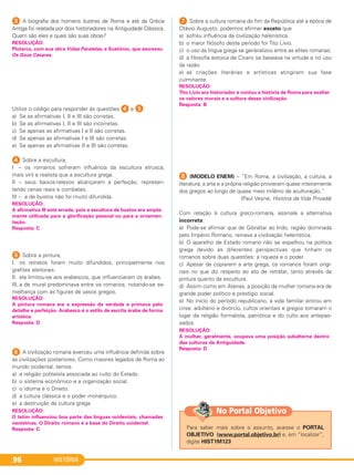 HISTÓRIA96
3 A biografia dos homens ilustres de Roma e até da Grécia
Antiga foi relatada por dois historiadores na Antiguidade Clássica.
Quem são eles e quais são suas obras?
Utilize o código para responder às questões 4 e E.
a) Se as afirmativas I, II e III são corretas.
b) Se as afirmativas I, II e III são incorretas.
c) Se apenas as afirmativas I e II são corretas.
d) Se apenas as afirmativas I e III são corretas.
e) Se apenas as afirmativas II e III são corretas.
4 Sobre a escultura,
I – os romanos sofreram influência da escultura etrusca,
mais viril e realista que a escultura grega.
II – seus baixos-relevos alcançaram a perfeição, represen-
tando cenas reais e combates.
III – a de bustos não foi muito difundida.
5 Sobre a pintura,
I. os retratos foram muito difundidos, principalmente nos
grafites eleitorais.
II. ela limitou-se aos arabescos, que influenciaram os árabes.
III. a de mural predominava entre os romanos, notando-se se-
melhança com as figuras de vasos gregos.
6 A civilização romana exerceu uma influência definida sobre
as civilizações posteriores. Como maiores legados de Roma ao
mundo ocidental, temos
a) a religião politeísta associada ao culto do Estado.
b) o sistema econômico e a organização social.
c) o idioma e o Direito.
d) a cultura clássica e o poder monárquico.
e) a destruição da cultura grega.
7 Sobre a cultura romana do fim da República até a época de
Otávio Augusto, podemos afirmar exceto que
a) sofreu influência da civilização helenística.
b) o maior filósofo deste período foi Tito Lívio.
c) o uso da língua grega se generalizou entre as elites romanas.
d) a filosofia estoica de Cícero se baseava na virtude e no uso
da razão.
e) as criações literárias e artísticas atingiram sua fase
culminante.
H (MODELO ENEM) – “Em Roma, a civilização, a cultura, a
literatura, a arte e a própria religião provieram quase inteiramente
dos gregos ao longo de quase meio milênio de aculturação.”
(Paul Veyne, História da Vida Privada)
Com relação à cultura greco-romana, assinale a alternativa
incorreta:
a) Pode-se afirmar que de Gibraltar ao Indo, região dominada
pelo Império Romano, reinava a civilização helenística.
b) O aparelho de Estado romano não se espelhou na política
grega devido às diferentes perspectivas que tinham os
romanos sobre duas questões: a riqueza e o poder.
c) Apesar de copiarem a arte grega, os romanos foram origi-
nais no que diz respeito ao ato de retratar, tanto através da
pintura quanto da escultura.
d) Assim como em Atenas, a posição da mulher romana era de
grande poder político e prestígio social.
e) No início do período republicano, a vida familiar entrou em
crise: adultério e divórcio, cultos orientais e gregos tomaram o
lugar da religião formalista, patriótica e do culto aos antepas-
sados.
RESOLUÇÃO:
Plutarco, com sua obra Vidas Paralelas, e Suetônio, que escreveu
Os Doze Césares.
RESOLUÇÃO:
A mulher, geralmente, ocupava uma posição subalterna dentro
das culturas da Antiguidade.
Resposta: D
RESOLUÇÃO:
A pintura romana era a expressão da verdade e primava pelo
detalhe e perfeição. Arabesco é o estilo de escrita árabe de forma
artística.
Resposta: D
RESOLUÇÃO:
A afirmativa III está errada, pois a escultura de bustos era ampla-
mente utilizada para a glorificação pessoal ou para a ornamen-
tação.
Resposta: C
RESOLUÇÃO:
O latim influenciou boa parte das línguas ocidentais, chamadas
neolatinas. O Direito romano é a base do Direito ocidental.
Resposta: C
RESOLUÇÃO:
Tito Lívio era historiador e contou a história de Roma para exaltar
os valores morais e a cultura dessa civilização.
Resposta: B
Para saber mais sobre o assunto, acesse o PORTAL
OBJETIVO (www.portal.objetivo.br) e, em “localizar”,
digite HIST1M123
No Portal Objetivo
C1_1A_PROF_Hist_2013_Lis 04/10/12 09:41 Página 96
 