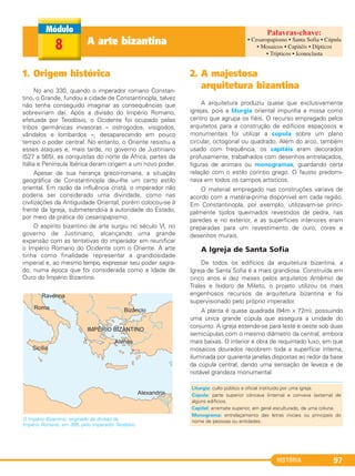 HISTÓRIA 97
1. Origem histórica
No ano 330, quando o imperador romano Constan-
tino, o Grande, fundou a cidade de Constantinopla, talvez
não tenha conseguido imaginar as consequências que
sobreviriam daí. Após a divisão do Império Romano,
efetuada por Teodósio, o Ocidente foi ocupado pelas
tribos germânicas invasoras – ostrogodos, visigodos,
vândalos e lombardos –, desaparecendo em pouco
tempo o poder central. No entanto, o Oriente resistiu a
esses ataques e, mais tarde, no governo de Justiniano
(527 a 565), as conquistas do norte da África, partes da
Itália e Península Ibérica deram origem a um novo poder.
Apesar de sua herança greco-romana, a situação
geográfica de Constantinopla deu-lhe um certo estilo
oriental. Em razão da influência cristã, o imperador não
poderia ser considerado uma divindade, como nas
civilizações da Antiguidade Oriental, porém colocou-se à
frente da Igreja, submetendo-a à autoridade do Estado,
por meio da prática do cesaropapismo.
O espírito bizantino de arte surgiu no século Vl, no
governo de Justiniano, alcançando uma grande
expansão com as tentativas do imperador em reunificar
o Império Romano do Ocidente com o Oriente. A arte
tinha como finalidade representar a grandiosidade
imperial e, ao mesmo tempo, expressar seu poder sagra-
do, numa época que foi considerada como a Idade de
Ouro do Império Bizantino.
O Império Bizantino, originado da divisão do
Império Romano, em 395, pelo imperador Teodósio.
2. A majestosa
arquitetura bizantina
A arquitetura produziu quase que exclusivamente
igrejas, pois a liturgia oriental impunha a missa como
centro que agrupa os fiéis. O recurso empregado pelos
arquitetos para a construção de edifícios espaçosos e
monumentais foi utilizar a cúpula sobre um plano
circular, octogonal ou quadrado. Além do arco, também
usado com frequência, os capitéis eram decorados
profusamente, trabalhados com desenhos entrelaçados,
figuras de animais ou monogramas, guardando certa
relação com o estilo coríntio grego. O fausto predomi-
nava em todos os campos artísticos.
O material empregado nas construções variava de
acordo com a matéria-prima disponível em cada região.
Em Constantinopla, por exemplo, utilizavam-se princi-
palmente tijolos queimados revestidos de pedra, nas
paredes e no exterior, e as superfícies interiores eram
preparadas para um revestimento de ouro, cores e
desenhos murais.
A Igreja de Santa Sofia
De todos os edifícios da arquitetura bizantina, a
Igreja de Santa Sofia é a mais grandiosa. Construída em
cinco anos e dez meses pelos arquitetos Antêmio de
Trales e Isidoro de Mileto, o projeto utilizou os mais
engenhosos recursos da arquitetura bizantina e foi
supervisionado pelo próprio imperador.
A planta é quase quadrada (94m x 72m), possuindo
uma única grande cúpula que assegura a unidade do
conjunto. A igreja estende-se para leste e oeste sob duas
semicúpulas com o mesmo diâmetro da central, embora
mais baixas. O interior é obra de requintado luxo, em que
mosaicos dourados recobrem toda a superfície interna,
iluminada por quarenta janelas dispostas ao redor da base
da cúpula central, dando uma sensação de leveza e de
notável grandeza monumental.
A arte bizantina8
• Cesaropapismo • Santa Sofia • Cúpula
• Mosaicos • Capitéis • Dípticos
• Trípticos • Iconoclasta
Liturgia: culto público e oficial instituído por uma igreja.
Cúpula: parte superior côncava (interna) e convexa (externa) de
alguns edifícios.
Capitel: arremate superior, em geral esculturado, de uma coluna.
Monograma: entrelaçamento das letras iniciais ou principais do
nome de pessoas ou entidades.
C1_1A_PROF_Hist_2013_Lis 04/10/12 09:41 Página 97
 