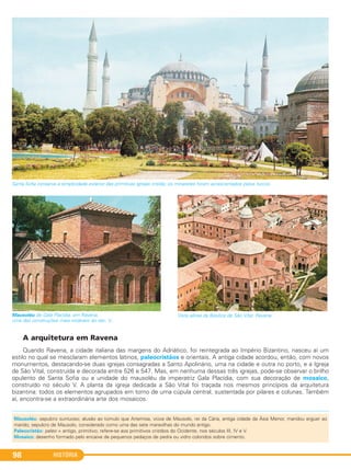 A arquitetura em Ravena
Quando Ravena, a cidade italiana das margens do Adriático, foi reintegrada ao Império Bizantino, nasceu aí um
estilo no qual se mesclaram elementos latinos, paleocristãos e orientais. A antiga cidade acordou, então, com novos
monumentos, destacando-se duas igrejas consagradas a Santo Apolinário, uma na cidade e outra no porto, e a Igreja
de São Vital, construída e decorada entre 526 e 547. Mas, em nenhuma dessas três igrejas, pode-se observar o brilho
opulento de Santa Sofia ou a unidade do mausoléu da imperatriz Gala Placídia, com sua decoração de mosaico,
construído no século V. A planta da igreja dedicada a São Vital foi traçada nos mesmos princípios da arquitetura
bizantina: todos os elementos agrupados em torno de uma cúpula central, sustentada por pilares e colunas. Também
aí, encontra-se a extraordinária arte dos mosaicos.
Mausoléu de Gala Placídia, em Ravena,
uma das construções mais notáveis do séc. V.
Vista aérea da Basílica de São Vital, Ravena.
Santa Sofia conserva a simplicidade exterior das primitivas igrejas cristãs; os minaretes foram acrescentados pelos turcos.
HISTÓRIA98
Mausoléu: sepulcro suntuoso; alusão ao túmulo que Artemisa, viúva de Mausolo, rei da Cária, antiga cidade da Ásia Menor, mandou erguer ao
marido; sepulcro de Mausolo, considerado como uma das sete maravilhas do mundo antigo.
Paleocristão: paleo = antigo, primitivo; refere-se aos primitivos cristãos do Ocidente, nos séculos III, IV e V.
Mosaico: desenho formado pelo encaixe de pequenos pedaços de pedra ou vidro coloridos sobre cimento.
C1_1A_PROF_Hist_2013_Lis 04/10/12 09:41 Página 98
 