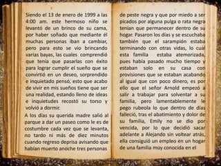 Siendo el 13 de enero de 1999 a las
4:00 am. este hermoso niño se
levantó de un brinco de su cama,
por haber soñado que mediante él
muchas personas iban a cambiar,
pero para esto se vio brincando
varias bayas, las cuales comprendió
que tenía que pasarlas con éxito
para lograr cumplir el sueño que se
convirtió en un deseo, sorprendido
e inquietado pensó, esto que acabo
de vivir en mis sueños tiene que ser
una realidad, estando lleno de ideas
e inquietudes recostó su torso y
volvió a dormir.
de peste negra y que por miedo a ser
picados por alguna pulga o rata negra
tenían que permanecer dentro de su
hogar. Pasaron los días y se escuchaba
también que el sarampión estaba
terminando con otras vidas, lo cual
esta familia estaba atemorizada,
pues había pasado mucho tiempo y
estaban solo en su casa con
provisiones que se estaban acabando
al igual que con poco dinero, es por
ello que el señor Arnold empezó a
salir a trabajar para solventar a su
familia, pero lamentablemente le
pego rubeola lo que dentro de días
falleció, tras el abatimiento y dolor de
su familia, Emily no se dio por
vencida, por lo que decidió sacar
adelante a Alejando sin voltear atrás,
ella consiguió un empleo en un hogar
de una familia muy conocida en el
A los días su querida madre salió al
parque a dar un paseo como le es de
costumbre cada vez que se levanta,
no tardo ni más de diez minutos
cuando regreso deprisa avisando que
habían muerto anoche tres personas
 