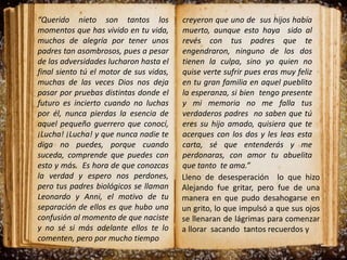 “Querido nieto son tantos los
momentos que has vivido en tu vida,
muchos de alegría por tener unos
padres tan asombrosos, pues a pesar
de las adversidades lucharon hasta el
final siento tú el motor de sus vidas,
muchas de las veces Dios nos deja
pasar por pruebas distintas donde el
futuro es incierto cuando no luchas
por él, nunca pierdas la esencia de
aquel pequeño guerrero que conocí,
¡Lucha! ¡Lucha! y que nunca nadie te
diga no puedes, porque cuando
suceda, comprende que puedes con
esto y más. Es hora de que conozcas
la verdad y espero nos perdones,
pero tus padres biológicos se llaman
Leonardo y Anni, el motivo de tu
separación de ellos es que hubo una
confusión al momento de que naciste
y no sé si más adelante ellos te lo
comenten, pero por mucho tiempo
creyeron que uno de sus hijos había
muerto, aunque esto haya sido al
revés con tus padres que te
engendraron, ninguno de los dos
tienen la culpa, sino yo quien no
quise verte sufrir pues eras muy feliz
en tu gran familia en aquel pueblito
la esperanza, si bien tengo presente
y mi memoria no me falla tus
verdaderos padres no saben que tú
eres su hijo amado, quisiera que te
acerques con los dos y les leas esta
carta, sé que entenderás y me
perdonaras, con amor tu abuelita
que tanto te ama.”
Lleno de desesperación lo que hizo
Alejando fue gritar, pero fue de una
manera en que pudo desahogarse en
un grito, lo que impulsó a que sus ojos
se llenaran de lágrimas para comenzar
a llorar sacando tantos recuerdos y
 