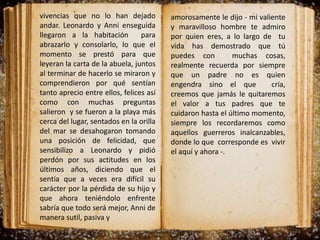 vivencias que no lo han dejado
andar. Leonardo y Anni enseguida
llegaron a la habitación para
abrazarlo y consolarlo, lo que el
momento se prestó para que
leyeran la carta de la abuela, juntos
al terminar de hacerlo se miraron y
comprendieron por qué sentían
tanto aprecio entre ellos, felices así
como con muchas preguntas
salieron y se fueron a la playa más
cerca del lugar, sentados en la orilla
del mar se desahogaron tomando
una posición de felicidad, que
sensibilizo a Leonardo y pidió
perdón por sus actitudes en los
últimos años, diciendo que el
sentía que a veces era difícil su
carácter por la pérdida de su hijo y
que ahora teniéndolo enfrente
sabría que todo será mejor, Anni de
manera sutil, pasiva y
amorosamente le dijo - mi valiente
y maravilloso hombre te admiro
por quien eres, a lo largo de tu
vida has demostrado que tú
puedes con muchas cosas,
realmente recuerda por siempre
que un padre no es quien
engendra sino el que cría,
creemos que jamás le quitaremos
el valor a tus padres que te
cuidaron hasta el último momento,
siempre los recordaremos como
aquellos guerreros inalcanzables,
donde lo que corresponde es vivir
el aquí y ahora -.
 