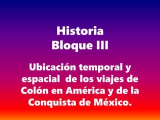 Historia
Bloque III
Ubicación temporal y
espacial de los viajes de
Colón en América y de la
Conquista de México.
 