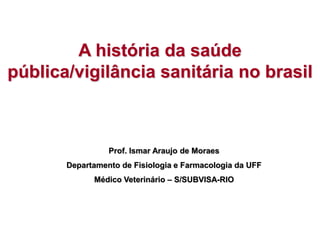 A história da saúde
pública/vigilância sanitária no brasil
Prof. Ismar Araujo de Moraes
Departamento de Fisiologia e Farmacologia da UFF
Médico Veterinário – S/SUBVISA-RIO
 