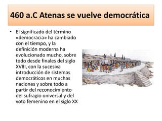 460 a.C Atenas se vuelve democrática
• El significado del término
«democracia» ha cambiado
con el tiempo, y la
definición moderna ha
evolucionado mucho, sobre
todo desde finales del siglo
XVIII, con la sucesiva
introducción de sistemas
democráticos en muchas
naciones y sobre todo a
partir del reconocimiento
del sufragio universal y del
voto femenino en el siglo XX
 