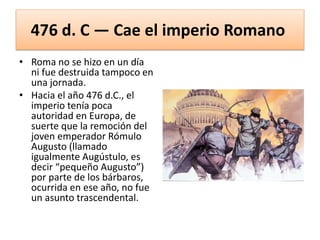 476 d. C — Cae el imperio Romano
• Roma no se hizo en un día
ni fue destruida tampoco en
una jornada.
• Hacia el año 476 d.C., el
imperio tenía poca
autoridad en Europa, de
suerte que la remoción del
joven emperador Rómulo
Augusto (llamado
igualmente Augústulo, es
decir “pequeño Augusto”)
por parte de los bárbaros,
ocurrida en ese año, no fue
un asunto trascendental.
 