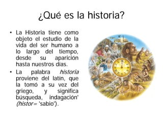 ¿Qué es la historia?
• La Historia tiene como
objeto el estudio de la
vida del ser humano a
lo largo del tiempo,
desde su aparición
hasta nuestros días.
• La palabra historia
proviene del latín, que
la tomó a su vez del
griego, y significa
búsqueda, indagación'
(histor= 'sabio').
 