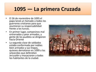 1095 — La primera Cruzada
• El 26 de noviembre de 1095 el
papa lanzó un llamado a todos los
guerreros cristianos para que
asumieran su responsabilidad
frente a los turcos.
• En primer lugar, campesinos mal
entrenados y peor armados, y
gente de los pueblos se dirigieron
hacia Oriente
• La segunda clase de soldados
estaba conformada por nobles
bien armados y sus tropas,
quienes derrotaron en 1099 a los
selyúcidas que defendían
Jerusalén y masacraron a todos
los habitantes de la ciudad.
 