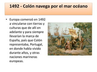 1492 - Colón navega por el mar océano
• Europa comenzó en 1492
a vincularse con tierras y
culturas que de allí en
adelante y para siempre
llevarían la marca de
España, país que Colón
representaba, Portugal,
en donde habla vivido
durante años, y otras
naciones marineras
europeas.
 