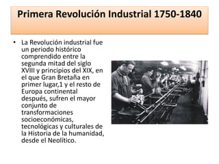 Primera Revolución Industrial 1750-1840
• La Revolución industrial fue
un periodo histórico
comprendido entre la
segunda mitad del siglo
XVIII y principios del XIX, en
el que Gran Bretaña en
primer lugar,1 y el resto de
Europa continental
después, sufren el mayor
conjunto de
transformaciones
socioeconómicas,
tecnológicas y culturales de
la Historia de la humanidad,
desde el Neolítico.
 