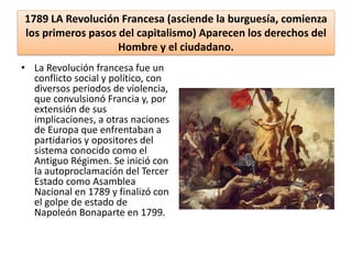 1789 LA Revolución Francesa (asciende la burguesía, comienza
los primeros pasos del capitalismo) Aparecen los derechos del
Hombre y el ciudadano.
• La Revolución francesa fue un
conflicto social y político, con
diversos periodos de violencia,
que convulsionó Francia y, por
extensión de sus
implicaciones, a otras naciones
de Europa que enfrentaban a
partidarios y opositores del
sistema conocido como el
Antiguo Régimen. Se inició con
la autoproclamación del Tercer
Estado como Asamblea
Nacional en 1789 y finalizó con
el golpe de estado de
Napoleón Bonaparte en 1799.
 