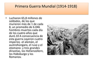 Primera Guerra Mundial (1914-1918)
• Lucharon 65,8 millones de
soldados, de los que
murieron más de 1 de cada
8, un promedio de 6.046
hombres muertos cada día
de los cuatro años que
duró.10 A consecuencia de
esta guerra cayeron cuatro
imperios -el alemán, el
austrohúngaro, el ruso y el
otomano- y tres grandes
dinastías, los Hohenzollern,
los Habsburgo y los
Romanov.
 