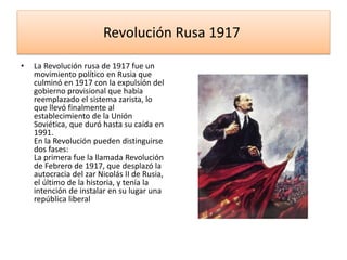 Revolución Rusa 1917
• La Revolución rusa de 1917 fue un
movimiento político en Rusia que
culminó en 1917 con la expulsión del
gobierno provisional que había
reemplazado el sistema zarista, lo
que llevó finalmente al
establecimiento de la Unión
Soviética, que duró hasta su caída en
1991.
En la Revolución pueden distinguirse
dos fases:
La primera fue la llamada Revolución
de Febrero de 1917, que desplazó la
autocracia del zar Nicolás II de Rusia,
el último de la historia, y tenía la
intención de instalar en su lugar una
república liberal
 