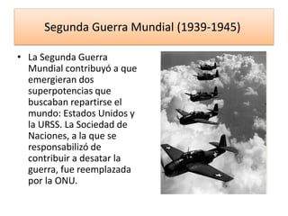 Segunda Guerra Mundial (1939-1945)
• La Segunda Guerra
Mundial contribuyó a que
emergieran dos
superpotencias que
buscaban repartirse el
mundo: Estados Unidos y
la URSS. La Sociedad de
Naciones, a la que se
responsabilizó de
contribuir a desatar la
guerra, fue reemplazada
por la ONU.
 