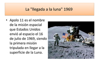 La "llegada a la luna" 1969
• Apolo 11 es el nombre
de la misión espacial
que Estados Unidos
envió al espacio el 16
de julio de 1969, siendo
la primera misión
tripulada en llegar a la
superficie de la Luna.
 