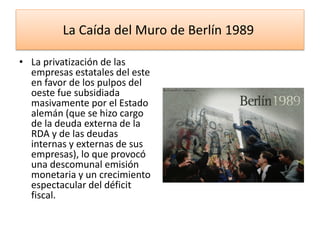 La Caída del Muro de Berlín 1989
• La privatización de las
empresas estatales del este
en favor de los pulpos del
oeste fue subsidiada
masivamente por el Estado
alemán (que se hizo cargo
de la deuda externa de la
RDA y de las deudas
internas y externas de sus
empresas), lo que provocó
una descomunal emisión
monetaria y un crecimiento
espectacular del déficit
fiscal.
 