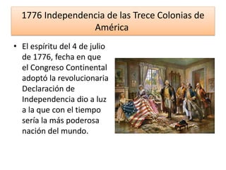 1776 Independencia de las Trece Colonias de
América
• El espíritu del 4 de julio
de 1776, fecha en que
el Congreso Continental
adoptó la revolucionaria
Declaración de
Independencia dio a luz
a la que con el tiempo
sería la más poderosa
nación del mundo.
 