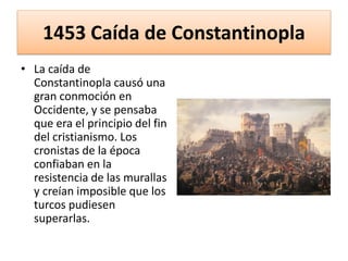 1453 Caída de Constantinopla
• La caída de
Constantinopla causó una
gran conmoción en
Occidente, y se pensaba
que era el principio del fin
del cristianismo. Los
cronistas de la época
confiaban en la
resistencia de las murallas
y creían imposible que los
turcos pudiesen
superarlas.
 
