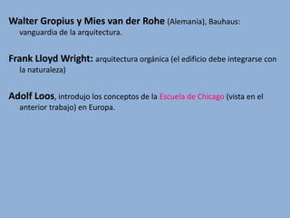 Walter Gropius y Mies van der Rohe (Alemania), Bauhaus:
vanguardia de la arquitectura.
Frank Lloyd Wright: arquitectura orgánica (el edificio debe integrarse con
la naturaleza)
Adolf Loos, introdujo los conceptos de la Escuela de Chicago (vista en el
anterior trabajo) en Europa.
 