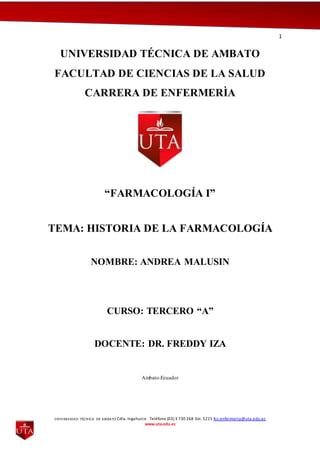 1
UNIVERSIDAD TÉCNICA DE AMBATO Cdla. Ingahurco Teléfono (03) 3 730 268 Ext. 5215 fcs.enfermeria@uta.edu.ec
www.uta.edu.ec
UNIVERSIDAD TÉCNICA DE AMBATO
FACULTAD DE CIENCIAS DE LA SALUD
CARRERA DE ENFERMERÌA
“FARMACOLOGÍA I”
TEMA: HISTORIA DE LA FARMACOLOGÍA
NOMBRE: ANDREA MALUSIN
CURSO: TERCERO “A”
DOCENTE: DR. FREDDY IZA
Ambato-Ecuador
 