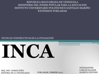 REPUBLICA BOLIVARIANA DE VENEZUELA
MINISTERIO DEL PODER POPULAR PARA LA EDUCACION
INSTITUTO UNIVERSITARIO POLITECNICO SANTIAGO MARIÑO
EXTENSION PORLAMAR
TECNICAS CONSTRUCTIVAS EN LA CIVILIZACIÓN
INCA
ARQ. DOC. GOMEZ NIÑO.
HISTORIA DE LA TECNOLOGIA PORLAMAR, FEBRERO 2017.
INTEGRANTES:
CARLOS SALAZAR
ELIBETH CENTEME
 