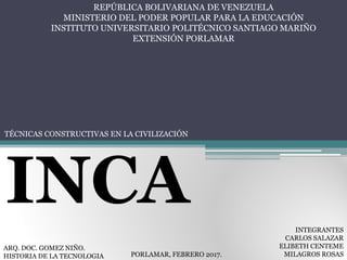 REPÚBLICA BOLIVARIANA DE VENEZUELA
MINISTERIO DEL PODER POPULAR PARA LA EDUCACIÓN
INSTITUTO UNIVERSITARIO POLITÉCNICO SANTIAGO MARIÑO
EXTENSIÓN PORLAMAR
TÉCNICAS CONSTRUCTIVAS EN LA CIVILIZACIÓN
INCA
ARQ. DOC. GOMEZ NIÑO.
HISTORIA DE LA TECNOLOGIA PORLAMAR, FEBRERO 2017.
INTEGRANTES
CARLOS SALAZAR
ELIBETH CENTEME
MILAGROS ROSAS
 