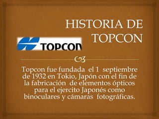 Topcon fue fundada el 1 septiembre
de 1932 en Tokio, Japón con el fin de
la fabricación de elementos ópticos
para el ejercito Japonés como
binoculares y cámaras fotográficas.
 