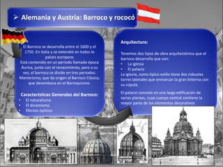 Arquitectura:
Tenemos dos tipos de obra arquitectónica que el
barroco desarrolla que son:
• La iglesia
• El palacio
La iglesia, como típico estilo tiene dos robustas
torres laterales que enmarcan la gran linterna con
su cúpula.
El palacio consiste en una larga edificación de
varias plantas, cuyo cuerpo central contiene la
mayor parte de los elementos decorativos
El Barroco se desarrolla entre el 1600 y el
1750. En Italia y se extendió en todos lo
países europeos
Está contenido en un periodo llamado época
Áurica, junto con el renacimiento, pero a su
vez, el barroco se divide en tres periodos:
Manierismo, que da origen al Barroco Clásico,
que desemboca en el Barroquismo.
Características Generales del Barroco:
• El naturalismo
• El dinamismo
• Efectos ópticos
 Alemania y Austria: Barroco y rococó
 