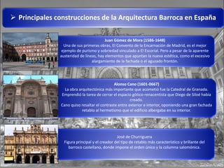  Principales construcciones de la Arquitectura Barroca en España
Juan Gómez de Mora (1586-1648)
Una de sus primeras obras, El Convento de la Encarnación de Madrid, es el mejor
ejemplo de purismo y sobriedad vinculado a El Escorial. Pero a pesar de la aparente
austeridad de líneas, hay elementos que apuntan la nueva estética, como el excesivo
alargamiento de la fachada o el aguzado frontón.
Alonso Cano (1601-0667)
La obra arquitectónica más importante que acometió fue la Catedral de Granada.
Emprendió la tarea de cerrar el espacio gótico-renacentista que Diego de Siloé había
creado.
Cano quiso resaltar el contraste entre exterior e interior, oponiendo una gran fachada
retablo al hermetismo que el edificio albergaba en su interior.
José de Churriguera
Figura principal y el creador del tipo de retablo más característico y brillante del
barroco castellano, donde impone el orden único y la columna salomónica.
 