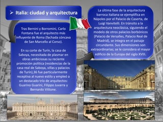 Tras Bernini y Borromini, Carlo
Fontana fue el arquitecto más
influyente de Roma (fachada cóncava
de San Marcello al Corso).
En su corte de Turín, la casa de
Saboya, necesitada de plasmar en
obras ambiciosas su reciente
promoción política (residencias de la
casa real de Saboya, villas y palacios
de Turín),36 fue particularmente
receptiva al nuevo estilo y empleó a
un destacado trío de arquitectos:
Guarino Guarini, Filippo Juvarra y
Bernardo Vittone.
 Italia: ciudad y arquitectura
La última fase de la arquitectura
barroca italiana se ejemplifica en
Nápoles por el Palacio de Caserta, de
Luigi Vanvitelli. En tránsito a la
arquitectura neoclásica, siguiendo el
modelo de otros palacios borbónicos
(Palacio de Versalles, Palacio Real de
Madrid), se integra en el paisaje
circundante. Sus dimensiones son
extraordinarias; se le considera el mayor
edificio de la Europa del siglo XVIII.
 