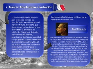 Francia: Absolutismo e ilustración
La Ilustración francesa tiene un
gran contenido político. Su
filosofía política está basada en el
Derecho Natural o derecho que
tienen todos los hombres a la vida,
la libertad y la propiedad. La
misión del Estado será defender
los derechos del hombre,
garantizar su libertad, su seguridad
y su propiedad; por tanto el Estado
debe ser representativo y liberal.
Los políticos ilustrados se oponen
al absolutismo monárquico y
quieren para Francia un régimen
que esté basado en la igualdad y
en la libertad.
Los principales teóricos políticos de la
Ilustración francesa son:
• Fue presidente del parlamento de Burdeos, satirizó
las viejas ideas y los defectos sociales y políticos de
Francia en su obra “Cartas persas” (1721), cuya
resonancia fue extraordinaria. También tuvo gran
difusión “Consideraciones sobre la grandeza y la
decadencia de los romanos” (1734). Pero la obra
triunfal y que abrió profunda brecha en las
concepciones políticas dominantes en Francia, fue
“El Espíritu de las Leyes” (1748), hasta el punto que
se toma esta obra y fecha como punto de
arranque de la victoria intelectual de la Ilustración
y cifra representativa de una generación histórica.
• Montesquieu
 