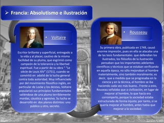  Francia: Absolutismo e ilustración
• Voltaire
Escritor brillante y superficial, entregado a
la vida y al placer, cautivo de la misma
facilidad de su pluma, que esgrimió como
campeón de la tolerancia y la libertad
espiritual. Fue a partir de su obra “ “Le
siécle de Louis XIV” (1751), cuando se
convirtió en adalid de la lucha general
contra toda autoridad. Muy influenciado
por del movimiento filosófico inglés, en
particular de Locke y los deistas, Voltaire
popularizó sus principios fundamentales
valiéndose de una pluma terriblemente
mordaz, cáustica y agresiva. Su lucha se
desarrolló en dos planos distintos: uno
público y otro, secreto.
• Rousseau
Su primera obra, publicada en 1749, causó
enorme impresión, pues en ella se atacaba una
de las tesis fundamentales que defendían los
ilustrados; los filósofos de la ilustración
pensaban que los importantes adelantos
científicos y técnicos que se estaban verificando
en aquella época, no sólo mejoraban al hombre
materialmente, sino también moralmente; es
decir, que a medida que se progresaba en la
ciencia y en la técnica, el hombre se iba
haciendo cada vez más bueno.. Frente a esto,
Rouseau señalaba que a civilización, en lugar de
mejorar al hombre, lo que hacía era
corromperlo, porque la sociedad estaba
estructurada de forma injusta; por tanto, si se
quería mejorar al hombre, antes había que
mejorar a la sociedad.
 