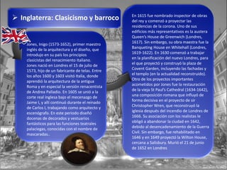  Inglaterra: Clasicismo y barroco
Jones, Inigo (1573-1652), primer maestro
inglés de la arquitectura y el diseño, que
introdujo en su país los principios
clasicistas del renacimiento italiano.
Jones nació en Londres el 15 de julio de
1573, hijo de un fabricante de telas. Entre
los años 1600 y 1603 visitó Italia, donde
aprendió la arquitectura de la antigua
Roma y en especial la versión renacentista
de Andrea Palladio. En 1605 se unió a la
corte real inglesa bajo el mecenazgo de
Jaime I, y allí continuó durante el reinado
de Carlos I, trabajando como arquitecto y
escenógrafo. En este periodo diseñó
docenas de decorados y vestuarios
fantásticos para las funciones teatrales
palaciegas, conocidas con el nombre de
mascaradas..
En 1615 fue nombrado inspector de obras
del rey y comenzó a proyectar las
residencias de la corona. Uno de sus
edificios más representativos es la austera
Queen’s House de Greenwich (Londres,
1617). Sin embargo, su obra maestra fue la
Banqueting House en Whitehall (Londres,
1619-1622). En 1630 comenzó a trabajar
en la planificación del nuevo Londres, para
el que proyectó y construyó la plaza de
Covent Garden, incluyendo las fachadas y
el templo (en la actualidad reconstruido).
Otro de los proyectos importantes
acometidos por Jones fue la restauración
de la vieja St Paul’s Cathedral (1634-1642),
una composición romana que influyó de
forma decisiva en el proyecto de sir
Christopher Wren, que reconstruyó la
iglesia después del incendio de Londres de
1666. Su asociación con los realistas le
obligó a abandonar la ciudad en 1642,
debido al desencadenamiento de la Guerra
Civil. Sin embargo, fue rehabilitado en
1646 y en 1649 proyectó la Wilton House,
cercana a Salisbury. Murió el 21 de junio
de 1652 en Londres
 