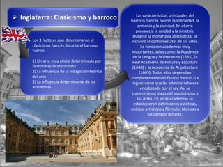  Inglaterra: Clasicismo y barroco
Los 3 factores que determinaron el
clasicismo francés durante el barroco
fueron:
1) Un arte muy oficial determinado por
la monarquía absolutista
2) La influencia de la indagación teórica
del arte
3) La influencia determinante de las
academias
Las características principales del
barroco francés fueron la sobriedad, la
armonía y la claridad. En el arte
prevalecía la unidad y la simetría.
Durante la monarquía absolutista, se
instauró el control estatal de las artes.
Se fundaron academias muy
importantes, tales como: la Academia
de la Lengua y la Literatura (1635), la
Real Academia de Pintura y Escultura
(1648) y la Academia de Arquitectura
(1665). Todas ellas dependían
completamente del Estado francés. La
organización que las administraba era
encabezada por el rey. Así se
transmitieron ideas del absolutismo a
las Artes. En estas academias se
establecieron definiciones estéticas,
códigos artísticos y fórmulas técnicas a
los campos del arte.
 