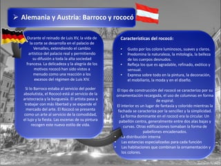  Alemania y Austria: Barroco y rococó
Durante el reinado de Luis XV, la vida de
la corte se desarrolla en el palacio de
Versalles, extendiendo el cambio
artístico del palacio real y permitiendo
su difusión a toda la alta sociedad
francesa. La delicadeza y la alegría de los
motivos rococó han sido vistos a
menudo como una reacción a los
excesos del régimen de Luis XIV.
Si lo Barroco estaba al servicio del poder
absolutista, el Rococó está al servicio de la
aristocracia y la burguesía. El artista pasa a
trabajar con más libertad y se expande el
mercado del arte. El Rococó se presenta
como un arte al servicio de la comodidad,
el lujo y la fiesta. Las escenas de su pintura
recogen este nuevo estilo de vida.
Características del rococó:
• Gusto por los colore luminosos, suaves y claros.
• Predomina la naturaleza, la mitología, la belleza
de los cuerpos desnudos.
• Refleja los que es agradable, refinado, exótico y
sensual.
• Expresa sobre todo en la pintura, la decoración,
el mobiliario, la moda y en el diseño.
El tipo de construcción del rococó se caracterizo por su
ornamentación recargada, el uso de columnas en forma
de espiral.
El interior es un lugar de fantasía y colorido mientras la
fachada se caracteriza por la sencillez y la simplicidad.
La forma dominante en el rococó era la circular. Un
pabellón centra, generalmente entre dos alas bajas y
curvas. Otras edificaciones tomaban la forma de
pabellones encadenados.
• La distribución interna
• Las estancias especializadas para cada función
• Las habitaciones que combinan la ornamentación y
los colores.
 