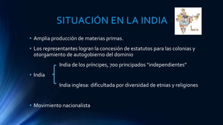 SITUACIÓN EN LA INDIA
• Amplia producción de materias primas.
• Los representantes logran la concesión de estatutos para las colonias y
otorgamiento de autogobierno del dominio
India de los príncipes, 700 principados “independientes”
• India
India inglesa: dificultada por diversidad de etnias y religiones
• Movimiento nacionalista
 