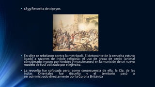 • 1859 Revuelta de cipayos
• En 1857 se rebelaron contra la metrópoli. El detonante de la revuelta estuvo
ligado a razones de índole religiosa: el uso de grasa de cerdo (animal
considerado impuro por hindúes y musulmanes) en la munición de un nuevo
modelo de fusil utilizado por el ejército.
• La revuelta fue sofocada pero, como consecuencia de ella, la Cía. de las
Indias Orientales fue disuelta y el territorio pasó a
ser administrado directamente por la Corona Británica
 