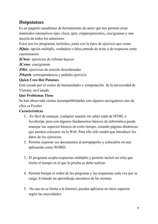 Hotpotatoes
Es un paquete canadiense de herramientas de autor que nos permite crear
materiales interactivos tipo: cloze, quiz, emparejamientos, crucigramas y una
mezcla de todos los anteriores.
Estos son los programas incluidos, junto con la tipos de ejercicio que crean:
JQuiz​: opción múltiple, verdadero o falso,entrada de texto o de respuesta corta
cuestionarios
JCloze​: ejercicios de rellenar huecos
JCross​: crucigramas
JMix​: ejercicios de oración desordenadas
JMatch​: correspondencia y pedidos ejercicio
Quien Creo Hot Potatoes
Está creado por el centro de humanidades y computación de la universidad de
Victoria, en Canadá.
Qué Problemas Tiene
Se han observado ciertas incompatibilidades con algunos navegadores uno de
ellos es Firefox
Características
1. -Es fácil de manejar, cualquier usuario sin saber nada de HTML o
JavaScript, pero con algunos fundamentos básicos de informática puede
manejar sus aspectos básicos en corto tiempo, creando páginas dinámicas
que pueden colocarse en la Web. Para ello sólo tendrá que introducir los
datos de los ejercicios.
2. Permite exportar sus documentos al portapapeles y colocarlos en una
aplicación como WORD.
3. El programa acepta respuestas múltiples y permite incluir un reloj que
limita el tiempo en el que la prueba se debe realizar.
4. Permite barajar el orden de las preguntas y las respuestas cada vez que se
carga. Evitando un aprendizaje mecánico de las mismas.
5. -Su uso no se limita a la Internet, pueden aplicarse en otros espacios
según las necesidades.
4
 