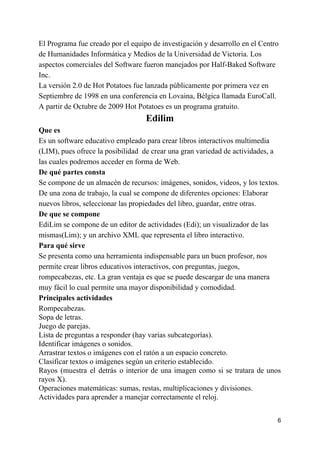El Programa fue creado por el equipo de investigación y desarrollo en el Centro
de Humanidades Informática y Medios de la Universidad de Victoria. Los
aspectos comerciales del Software fueron manejados por Half-Baked Software
Inc.
La versión 2.0 de Hot Potatoes fue lanzada públicamente por primera vez en
Septiembre de 1998 en una conferencia en Lovaina, Bélgica llamada EuroCall.
A partir de Octubre de 2009 Hot Potatoes es un programa gratuito.
Edilim
Que es
Es un software educativo empleado para crear libros interactivos multimedia
(LIM), pues ofrece la posibilidad de crear una gran variedad de actividades, a
las cuales podremos acceder en forma de Web.
De qué partes consta
Se compone de un almacén de recursos: imágenes, sonidos, videos, y los textos.
De una zona de trabajo, la cual se compone de diferentes opciones: Elaborar
nuevos libros, seleccionar las propiedades del libro, guardar, entre otras.
De que se compone
EdiLim se compone de un editor de actividades (Edi); un visualizador de las
mismas(Lim); y un archivo XML que representa el libro interactivo.
Para qué sirve
Se presenta como una herramienta indispensable para un buen profesor, nos
permite crear libros educativos interactivos, con preguntas, juegos,
rompecabezas, etc. La gran ventaja es que se puede descargar de una manera
muy fácil lo cual permite una mayor disponibilidad y comodidad.
Principales actividades
Rompecabezas.
Sopa de letras.
Juego de parejas.
Lista de preguntas a responder (hay varias subcategorías).
Identificar imágenes o sonidos.
Arrastrar textos o imágenes con el ratón a un espacio concreto.
Clasificar textos o imágenes según un criterio establecido.
Rayos (muestra el detrás o interior de una imagen como si se tratara de unos
rayos X).
Operaciones matemáticas: sumas, restas, multiplicaciones y divisiones.
Actividades para aprender a manejar correctamente el reloj.
6
 
