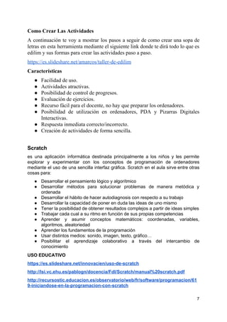 Como Crear Las Actividades
A continuación te voy a mostrar los pasos a seguir de como crear una sopa de
letras en esta herramienta mediante el siguiente link donde te dirá todo lo que es
edilim y sus formas para crear las actividades paso a paso.
https://es.slideshare.net/amarcos/taller-de-edilim
Características
● Facilidad de uso.
● Actividades atractivas.
● Posibilidad de control de progresos.
● Evaluación de ejercicios.
● Recurso fácil para el docente, no hay que preparar los ordenadores.
● Posibilidad de utilización en ordenadores, PDA y Pizarras Digitales
Interactivas.
● Respuesta inmediata correcto/incorrecto.
● Creación de actividades de forma sencilla.
Scratch
es una aplicación informática destinada principalmente a los niños y les permite
explorar y experimentar con los conceptos de programación de ordenadores
mediante el uso de una sencilla interfaz gráfica. Scratch en el aula sirve entre otras
cosas para:
● Desarrollar el pensamiento lógico y algorítmico
● Desarrollar métodos para solucionar problemas de manera metódica y
ordenada
● Desarrollar el hábito de hacer autodiagnosis con respecto a su trabajo
● Desarrollar la capacidad de poner en duda las ideas de uno mismo
● Tener la posibilidad de obtener resultados complejos a partir de ideas simples
● Trabajar cada cual a su ritmo en función de sus propias competencias
● Aprender y asumir conceptos matemáticos: coordenadas, variables,
algoritmos, aleatoriedad
● Aprender los fundamentos de la programación
● Usar distintos medios: sonido, imagen, texto, gráfico…
● Posibilitar el aprendizaje colaborativo a través del intercambio de
conocimiento
USO EDUCATIVO
https://es.slideshare.net/innovacien/uso-de-scratch
http://lsi.vc.ehu.es/pablogn/docencia/FdI/Scratch/manual%20scratch.pdf
http://recursostic.educacion.es/observatorio/web/fr/software/programacion/61
9-iniciandose-en-la-programacion-con-scratch
7
 