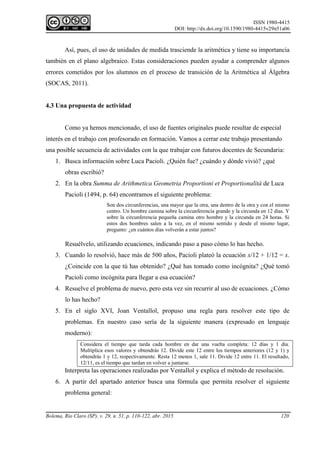 ISSN 1980-4415
DOI: http://dx.doi.org/10.1590/1980-4415v29n51a06
Bolema, Rio Claro (SP), v. 29, n. 51, p. 110-122, abr. 2015 120
Así, pues, el uso de unidades de medida trasciende la aritmética y tiene su importancia
también en el plano algebraico. Estas consideraciones pueden ayudar a comprender algunos
errores cometidos por los alumnos en el proceso de transición de la Aritmética al Álgebra
(SOCAS, 2011).
4.3 Una propuesta de actividad
Como ya hemos mencionado, el uso de fuentes originales puede resultar de especial
interés en el trabajo con profesorado en formación. Vamos a cerrar este trabajo presentando
una posible secuencia de actividades con la que trabajar con futuros docentes de Secundaria:
1. Busca información sobre Luca Pacioli. ¿Quién fue? ¿cuándo y dónde vivió? ¿qué
obras escribió?
2. En la obra Summa de Arithmetica Geometria Proportioni et Proportionalità de Luca
Pacioli (1494, p. 64) encontramos el siguiente problema:
Son dos circunferencias, una mayor que la otra, una dentro de la otra y con el mismo
centro. Un hombre camina sobre la circunferencia grande y la circunda en 12 días. Y
sobre la circunferencia pequeña camina otro hombre y la circunda en 24 horas. Si
estos dos hombres salen a la vez, en el mismo sentido y desde el mismo lugar,
pregunto: ¿en cuántos días volverán a estar juntos?
Resuélvelo, utilizando ecuaciones, indicando paso a paso cómo lo has hecho.
3. Cuando lo resolvió, hace más de 500 años, Pacioli plateó la ecuación x/12 + 1/12 = x.
¿Coincide con la que tú has obtenido? ¿Qué has tomado como incógnita? ¿Qué tomó
Pacioli como incógnita para llegar a esa ecuación?
4. Resuelve el problema de nuevo, pero esta vez sin recurrir al uso de ecuaciones. ¿Cómo
lo has hecho?
5. En el siglo XVI, Joan Ventallol, propuso una regla para resolver este tipo de
problemas. En nuestro caso sería de la siguiente manera (expresado en lenguaje
moderno):
Considera el tiempo que tarda cada hombre en dar una vuelta completa: 12 días y 1 día.
Multiplica esos valores y obtendrás 12. Divide este 12 entre los tiempos anteriores (12 y 1) y
obtendrás 1 y 12, respectivamente. Resta 12 menos 1, sale 11. Divide 12 entre 11. El resultado,
12/11, es el tiempo que tardan en volver a juntarse.
Interpreta las operaciones realizadas por Ventallol y explica el método de resolución.
6. A partir del apartado anterior busca una fórmula que permita resolver el siguiente
problema general:
 