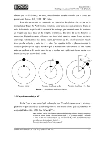ISSN 1980-4415
DOI: http://dx.doi.org/10.1590/1980-4415v29n51a06
Bolema, Rio Claro (SP), v. 29, n. 51, p. 110-122, abr. 2015 114
obtener que x = 1/11 días y, por tanto, ambos hombres estarán alineados con el centro por
primera vez después de 1 + 1/11 = 12/11 días.
Esta solución merece un comentario, en especial en lo relativo a la elección de la
incógnita (ver Figura 5). Puede resultar extraño no tomar como incógnita el número de días al
cabo de los cuales se producirá el encuentro. Sin embargo, por las condiciones del problema
es evidente que ha de pasar un día completo (y menos de dos) antes de que los hombres se
encuentren. Equivalentemente, el hombre más lento habrá recorrido menos de una vuelta en
ese tiempo y el más rápido más de una vuelta, pero menos de dos. En este escenario, Pacioli
toma para la incógnita el valor de 1 + x días. Esta elección facilita el planteamiento de la
ecuación puesto que el ángulo recorrido por el hombre más lento (menos de una vuelta)
coincide con la parte del ángulo recorrido por el hombre más rápido (más de una vuelta, pero
menos de dos) que excede a una vuelta.
2.2 Un problema del siglo XVI
En la Pratica mercantíuol del mallorquín Joan Ventallol encontramos el siguiente
problema de persecución que claramente pertenece a la misma familia que los problemas de
relojes (VENTALLOL, 1521, fols. XCVr-XCVv):
Dos hombres corren alrededor de una ciudad redonda y amuralla. Los dos empiezan
a correr al mismo tiempo y desde el mismo lugar [y en el mismo sentido]. Uno tarda
4 horas en dar una vuelta completa y el otro necesita 5
1
2
horas. Corren hasta que el
corredor más rápido alcanza al otro […]
Pregunto: ¿en cuántas horas lo conseguirá?
Posición inicial Posición al cabo de un día Posición al cabo de 1 + x días
1/12
x/12
x
1/12
Figura 5 - Esquema de la solución de Pacioli.
 