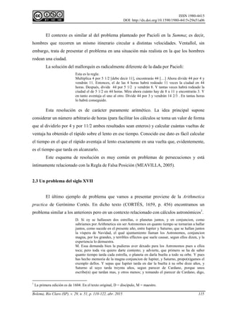 ISSN 1980-4415
DOI: http://dx.doi.org/10.1590/1980-4415v29n51a06
Bolema, Rio Claro (SP), v. 29, n. 51, p. 110-122, abr. 2015 115
El contexto es similar al del problema planteado por Pacioli en la Summa; es decir,
hombres que recorren un mismo itinerario circular a distintas velocidades. Ventallol, sin
embargo, trata de presentar el problema en una situación más realista en la que los hombres
rodean una ciudad.
La solución del mallorquín es radicalmente diferente de la dada por Pacioli:
Esta es la regla:
Multiplica 4 por 5 1/2 [debe decir 11], encontrarás 44 […] Ahora divide 44 por 4 y
vendrán 11. Entonces, el de las 4 horas habrá rodeado 11 veces la ciudad en 44
horas. Después, divide 44 por 5 1/2 y vendrán 8. Y tantas veces habrá rodeado la
ciudad el de 5 1/2 en 44 horas. Mira ahora cuánto hay de 8 a 11 y encontrarás 3. Y
en tanto aventaja el uno al otro. Divide 44 por 3 y vendrán 14 2/3 . En tantas horas
lo habrá conseguido.
Esta resolución es de carácter puramente aritmético. La idea principal supone
considerar un número arbitrario de horas (para facilitar los cálculos se toma un valor de forma
que al dividirlo por 4 y por 11/2 ambos resultados sean enteros) y calcular cuántas vueltas de
ventaja ha obtenido el rápido sobre el lento en ese tiempo. Conocido ese dato es fácil calcular
el tiempo en el que el rápido aventaja al lento exactamente en una vuelta que, evidentemente,
es el tiempo que tarda en alcanzarlo.
Este esquema de resolución es muy común en problemas de persecuciones y está
íntimamente relacionado con la Regla de Falsa Posición (MEAVILLA, 2005).
2.3 Un problema del siglo XVII
El último ejemplo de problema que vamos a presentar proviene de la Arithmetica
practica de Gerónimo Cortés. En dicho texto (CORTÉS, 1659, p. 456) encontramos un
problema similar a los anteriores pero en un contexto relacionado con cálculos astronómicos1
.
D. Si oy se hallassen dos estrellas, o planetas juntos, y en conjuncion, como
sabriamos por Arithmetica sin ser Astronomos en quanto tiempo se tornarian a hallar
juntos, como sucede en el presente año, entre Iupiter y Saturno, que se hallan juntos
la víspera de Navidad, el qual ajuntamiento llaman los Astronomos, conjuncion
magna, por los grandes, y terribles effectos que suele causar, segun ellos dizen, y la
experiencia lo demuestra.
M. Essa demanda bien la pudieras aver dexado para los Astronomos pues a ellos
toca; pero toda via quiero darte contento; y advierte, que primero se ha de saber
quanto tiempo tarda cada estrella, o planeta en darla buelta a todo su orbe. Y pues
has hecho memoria de la magna conjuncion de Iupiter, y Saturno, propo(n)gamos el
exemplo dellos. Y sepas que Iupiter tarda en dar la buelta à su orbe doze años, y
Saturno al suyo tarda treynta años, segun parecer de Cardano, porque unos
escribe(n) que tardan mas, y otros menos; y tomando el parecer de Cardano, digo,
1
La primera edición es de 1604. En el texto original, D = discípulo, M = maestro.
 