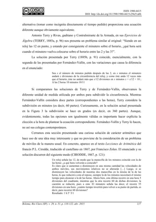 ISSN 1980-4415
DOI: http://dx.doi.org/10.1590/1980-4415v29n51a06
Bolema, Rio Claro (SP), v. 29, n. 51, p. 110-122, abr. 2015 117
alternativa (tomar como incógnita directamente el tiempo pedido) proporciona una ecuación
diferente aunque obviamente equivalente.
Antonio Terry y Rivas, gaditano y Contralmirante de la Armada, en sus Ejercicios de
Álgebra (TERRY, 1885a, p. 96) nos presenta un problema similar al original: “Siendo en un
reloj las 12 en punto, y estando por consiguiente el minutero sobre el horario, ¿qué hora será
cuando el minutero vuelva colocarse sobre el horario entre las 2 y las 3?”.
La solución presentada por Terry (1885b, p. 91) coincide, esencialmente, con la
segunda de las presentadas por Fernández-Vallín, con las variaciones que causa la diferencia
en el enunciado:
Sea x el número de minutos pedido después de las 2, en x minutos el minutero
andará x divisiones de la circunferencia del reloj; y como éste anda 12 veces más
que el horario, éste no andará más que x/12 divisiones en x minutos x = x/12 + 10 ;
A las 2 horas 10 minutos 10/11
Si comparamos las soluciones de Terry y de Fernández-Vallín, observamos la
diferente unidad de medida utilizada por ambos para subdividir la circunferencia. Mientras
Fernández-Vallín considera doce partes (correspondientes a las horas), Terry considera la
subdivisión en minutos (es decir, 60 partes). Curiosamente, en la solución actual presentada
en la Figura 3 la subdivisión se hace en grados (es decir, en 360 partes). Aunque,
evidentemente, todas las opciones son igualmente válidas es importante hacer explícita la
elección a la hora de plantear la ecuación correspondiente. Fernández-Vallín y Terry lo hacen,
no así sus colegas contemporáneos.
Cerramos esta sección presentando una curiosa solución de carácter aritmético que
hace uso de una idea muy interesante y que no proviene de la consideración de un problema
de móviles de la manera usual. En concreto, aparece en el texto Lecciones de Aritmética del
francés P.L. Cirodde, traducido al castellano en 1867, por Francisco Zoleo. El enunciado y su
solución discurren del siguiente modo (CIRODDE, 1867, p. 121):
Un reloj señala las 12, de modo que la manecilla de los minutos coincide con la de
las horas: ¿a qué hora volverán a coincidir?
Es claro que si aumentan o disminuyen en una misma cantidad las velocidades de
ambos móviles, sus movimientos relativos no se alterarán […] Luego, si se
disminuyen las velocidades de nuestras dos manecillas en la misma de la de las
horas, lo que reducirá a esta al reposo, siempre la de los minutos necesitará el mismo
tiempo para alcanzar a la de las horas. Ahora bien, esta última recorre en una hora 5
divisiones del cuadrante, mientras que la otra recorre 60 de dichas divisiones; la
cuestión se reducirá, pues a esta: El minutero señala las doce; el recorre 55
divisiones en una hora: ¿cuánto tiempo invertirá para volver a su punto de partida, es
decir, para recorrer 60 divisiones?
Resultado: 1 h 5’ 5/1
 