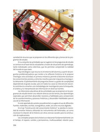 variedad de recursos que se proponen en los diferentes ejes y temas de los pro-
gramas de estudio.
En su conjunto, las actividades que se sugieren en los programas de estudio
se centran en el hacer de los estudiantes a través de situaciones de aprendizaje,
tanto individuales como colectivas, que les permitan comprender la realidad
del mundo en que viven.
Hay estrategias cuyo recurso es el entorno del alumno y a partir de pre-
guntas problematizadoras que inviten a la reﬂexión histórica se le propone
investigar; esta actividad, en primera instancia, permite al docente reconocer
los conocimientos previos y cómo los moviliza para dar respuesta a la pregun-
ta detonante. El planteamiento de preguntas tienen su grado de complejidad
dependiendo el grado escolar, pero en todos los casos la intervención docen-
te contribuirá a enseñar una metodología de investigación para la búsqueda,
el análisis y la interpretación de información en diversas fuentes.
Las intenciones educativas de las actividades que se proponen en los pro-
gramas de estudio tienen una relación directa con los temas y los Aprendizajes
esperados que permitan desarrollar nociones y habilidades para comprensión
de los acontecimientos y procesos históricos, y desarrollen habilidades para el
uso de la información.
En este apartado de carácter procedimental, se sugiere el uso de diferentes
fuentes: materiales, escritas, iconográﬁcas, orales, así como recursos digitales.
En el eje “Construcción del conocimiento histórico” se plantea la necesi-
dad de enseñar Historia utilizando los instrumentos del historiador, así como
reconocer la relación de la historia con otras ciencias sociales para la construc-
ción de explicaciones.
Los conceptos propios de la historia se relacionan fundamentalmente con
el tiempo, el espacio, cambio y permanencia, multicausalidad, relación pasa-
394
 