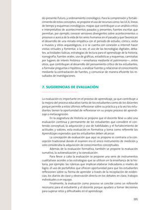do-presente-futuro, y ordenamiento cronológico. Para la comprensión y fortale-
cimiento de estos conceptos, se propone el uso de recursos como: las UCA, líneas
de tiempo y esquemas cronológicos; mapas que contribuyan a un análisis crítico
e interpretativo de acontecimientos pasados y presentes; fuentes escritas que
permitan, por ejemplo, conocer versiones divergentes sobre acontecimientos o
procesos o acerca de la vida de los seres humanos en el pasado y que favorezcan
el desarrollo de una mirada empática con el periodo de estudio; cómics; visita
a museos y sitios arqueológicos; o si se cuenta con conexión a internet hacer
visitas virtuales y fomentar, a la vez, el uso de las tecnologías digitales; deba-
tes; actividades lúdicas; estrategias de lectura para el aprendizaje de la historia;
iconografía; fuentes orales; uso de gráﬁcas, estadísticas y esquemas; caminatas
por lugares de interés histórico —enseñanza mediante el patrimonio—, entre
otros, que contribuyan al desarrollo del pensamiento crítico de los estudiantes,
a formular preguntas e hipótesis, a analizar fuentes y relacionar el conocimiento
mediante la contrastación de fuentes, y comunicar de manera eﬁciente los re-
sultados de investigaciones.
7. SUGERENCIAS DE EVALUACIÓN
La evaluación es importante en el proceso de aprendizaje, ya que contribuye a
la mejora del proceso educativo tanto de los estudiantes como de los docentes
porque permite a estos últimos reﬂexionar sobre su práctica y a la vez los estu-
diantes tienen la oportunidad de reﬂexionar en su propio proceso de aprendi-
zaje o metacognición.
En la asignatura de Historia se propone que el docente lleve a cabo una
evaluación continua y permanente de los estudiantes que considere el con-
tenido conceptual, la adquisición y uso de habilidades y el fortalecimiento de
actitudes y valores; esta evaluación es formativa y toma como referente los
Aprendizajes esperados que los estudiantes deben alcanzar.
La concepción de evaluación que aquí se propone es contraria a la con-
cepción tradicional donde el examen era el único instrumento de medición y
solo consideraba la adquisición de conocimientos conceptuales.
Además de la evaluación formativa, también se propone la evaluación
sumativa, la autoevaluación y la coevaluación.
Para llevar a cabo la evaluación se propone una serie de instrumentos
cualitativos acordes a las estrategias que se utilicen en la enseñanza de la his-
toria, por ejemplo: las rúbricas que implican elaborar indicadores o niveles de
logro; el uso de portafolios que ofrecen oportunidad para que los estudiantes
reﬂexionen sobre su forma de aprender a través de la recopilación de eviden-
cias; los diarios de clase y observación directa en los debates en clase, trabajos
individuales o en equipo.
Finalmente, la evaluación como proceso se concibe como un referente
necesario para el estudiante y el docente porque ayudará a tomar decisiones
para superar retos y diﬁcultades en el aprendizaje.
395
 