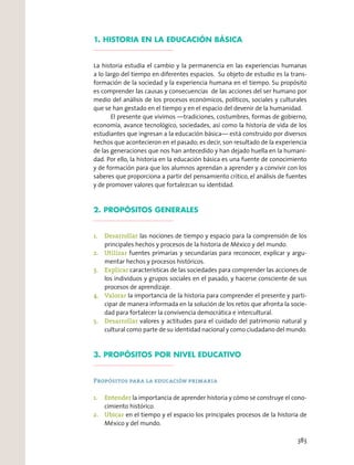 1. HISTORIA EN LA EDUCACIÓN BÁSICA
La historia estudia el cambio y la permanencia en las experiencias humanas
a lo largo del tiempo en diferentes espacios. Su objeto de estudio es la trans-
formación de la sociedad y la experiencia humana en el tiempo. Su propósito
es comprender las causas y consecuencias de las acciones del ser humano por
medio del análisis de los procesos económicos, políticos, sociales y culturales
que se han gestado en el tiempo y en el espacio del devenir de la humanidad.
El presente que vivimos —tradiciones, costumbres, formas de gobierno,
economía, avance tecnológico, sociedades, así como la historia de vida de los
estudiantes que ingresan a la educación básica— está construido por diversos
hechos que acontecieron en el pasado; es decir, son resultado de la experiencia
de las generaciones que nos han antecedido y han dejado huella en la humani-
dad. Por ello, la historia en la educación básica es una fuente de conocimiento
y de formación para que los alumnos aprendan a aprender y a convivir con los
saberes que proporciona a partir del pensamiento crítico, el análisis de fuentes
y de promover valores que fortalezcan su identidad.
2. PROPÓSITOS GENERALES
1. Desarrollar las nociones de tiempo y espacio para la comprensión de los
principales hechos y procesos de la historia de México y del mundo.
2. Utilizar fuentes primarias y secundarias para reconocer, explicar y argu-
mentar hechos y procesos históricos.
3. Explicar características de las sociedades para comprender las acciones de
los individuos y grupos sociales en el pasado, y hacerse consciente de sus
procesos de aprendizaje.
4. Valorar la importancia de la historia para comprender el presente y parti-
cipar de manera informada en la solución de los retos que afronta la socie-
dad para fortalecer la convivencia democrática e intercultural.
5. Desarrollar valores y actitudes para el cuidado del patrimonio natural y
cultural como parte de su identidad nacional y como ciudadano del mundo.
3. PROPÓSITOS POR NIVEL EDUCATIVO
Propósitos para la educación primaria
1. Entender la importancia de aprender historia y cómo se construye el cono-
cimiento histórico.
2. Ubicar en el tiempo y el espacio los principales procesos de la historia de
México y del mundo.
383
 