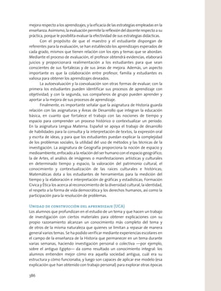 mejora respecto a los aprendizajes, y la eficacia de las estrategias empleadas en la
enseñanza. Asimismo, la evaluación permite la reflexión del docente respecto a su
práctica, porque le posibilita evaluar la efectividad de sus estrategias didácticas.
Con el propósito de que el maestro y el estudiante dispongan de
referentes para la evaluación, se han establecido los aprendizajes esperados de
cada grado, mismos que tienen relación con los ejes y temas que se abordan.
Mediante el proceso de evaluación, el profesor obtendrá evidencias, elaborará
juicios y proporcionará realimentación a los estudiantes para que sean
conscientes de sus fortalezas y de sus áreas de mejora. Además, un aspecto
importante es que la colaboración entre profesor, familia y estudiantes es
valiosa para obtener los aprendizajes deseados.
La autoevaluación y la coevaluación son otras formas de evaluar; con la
primera los estudiantes pueden identificar sus procesos de aprendizaje con
objetividad; y con la segunda, sus compañeros de grupo pueden aprender y
aportar a la mejora de sus procesos de aprendizaje.
Finalmente, es importante señalar que la asignatura de Historia guarda
relación con las asignaturas y Áreas de Desarrollo que integran la educación
básica, en cuanto que fortalece el trabajo con las nociones de tiempo y
espacio para comprender un proceso histórico o contextualizar un periodo.
En la asignatura Lengua Materna. Español se apoya el trabajo de desarrollo
de habilidades para la consulta y la interpretación de textos, la expresión oral
y escrita de ideas; y para que los estudiantes puedan explicar la complejidad
de los problemas sociales, la utilidad del uso de métodos y las técnicas de la
investigación. La asignatura de Geografía proporciona la noción de espacio y
medioambiente, enfocado a la relación del ser humano con el espacio geográfico;
la de Artes, el análisis de imágenes o manifestaciones artísticas y culturales
en determinado tiempo y espacio, la valoración del patrimonio cultural, el
conocimiento y contextualización de las raíces culturales e históricas;
Matemáticas dota a los estudiantes de herramientas para la medición del
tiempo y la elaboración e interpretación de gráficas y estadísticas; Formación
Cívica y Ética los acerca al reconocimiento de la diversidad cultural, la identidad,
el respeto a la forma de vida democrática y los derechos humanos, así como la
participación para la resolución de problemas.
Unidad de construcción del aprendizaje (UCA)
Los alumnos que profundizan en el estudio de un tema y que hacen un trabajo
de investigación con ciertos materiales para obtener explicaciones con su
propio razonamiento alcanzan un conocimiento más completo del tema y
de otros de la misma naturaleza que quienes se limitan a repasar de manera
general varios temas. Se ha podido verificar mediante experiencias escolares en
el campo de la enseñanza de la Historia que permanecer en un tema durante
varias semanas, haciendo investigación personal o colectiva —por ejemplo,
sobre el antiguo Egipto— da como resultado un conocimiento integral: los
alumnos entienden mejor cómo era aquella sociedad antigua, cuál era su
estructura y cómo funcionaba, y luego son capaces de aplicar ese modelo (esa
explicación que han obtenido con trabajo personal) para explorar otras épocas
386
 