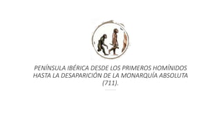 PENÍNSULA IBÉRICA DESDE LOS PRIMEROS HOMÍNIDOS
HASTA LA DESAPARICIÓN DE LA MONARQUÍA ABSOLUTA
(711).
 